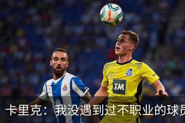 卡里克：我没遇到过不职业的球员 我和球员完全站在一起