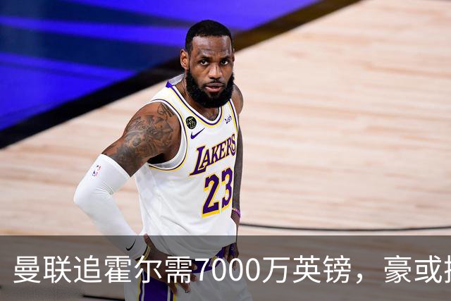 曼联追霍尔需7000万英镑，豪或携团队加盟