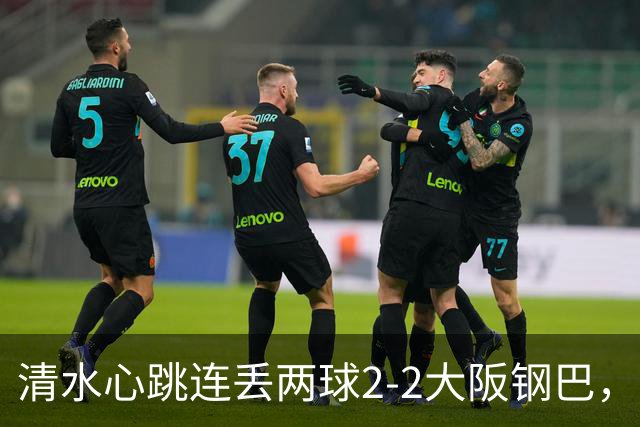 清水心跳连丢两球2-2大阪钢巴，杰巴利读秒绝平