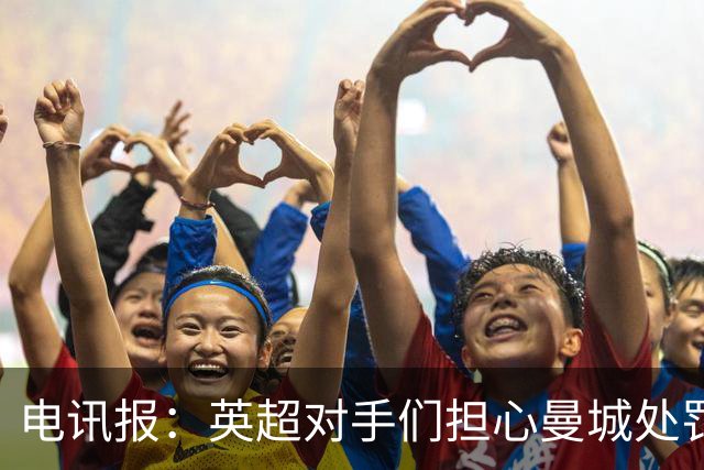 电讯报：英超对手们担心曼城处罚本赛季没有结果，曼城正全力上诉