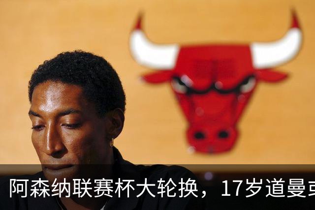 阿森纳联赛杯大轮换，17岁道曼或首发战弗利特伍德
