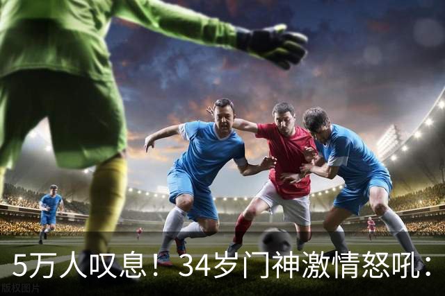 5万人叹息！34岁门神激情怒吼：扑出费利佩点球 封堵胡荷韬单刀球
