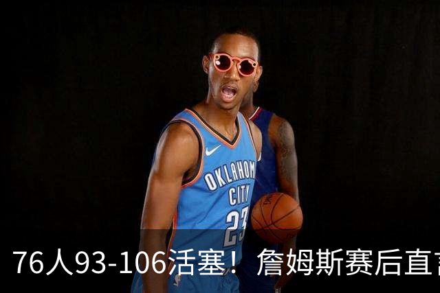 76人93-106活塞！詹姆斯赛后直言不讳，76人也要认清三大事实